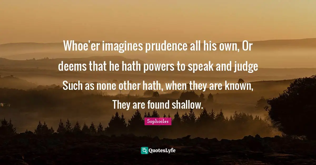 Whoe'er imagines prudence all his own, Or deems that he hath powers to speak and judge Such as none other hath, when they are known, They are found shallow.