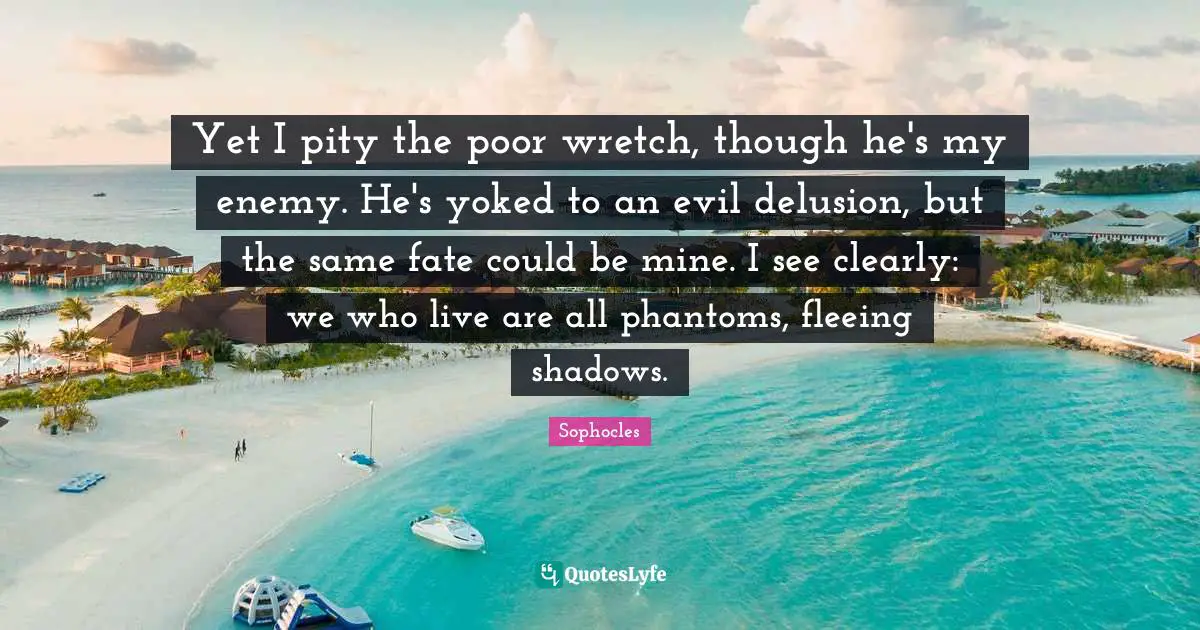 Fleeing Quotes: "Yet I pity the poor wretch, though he's my enemy. He's yoked to an evil delusion, but the same fate could be mine. I see clearly: we who live are all phantoms, fleeing shadows."
