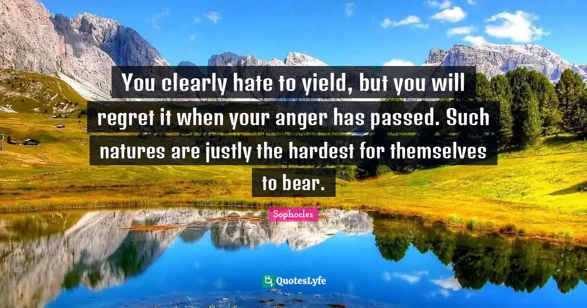 You clearly hate to yield, but you will regret it when your anger has passed. Such natures are justly the hardest for themselves to bear.
