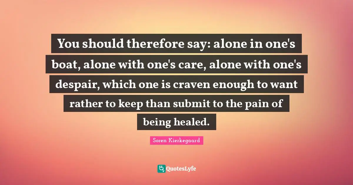 You should therefore say: alone in one's boat, alone with one's care, alone with one's despair, which one is craven enough to want rather to keep than submit to the pain of being healed.