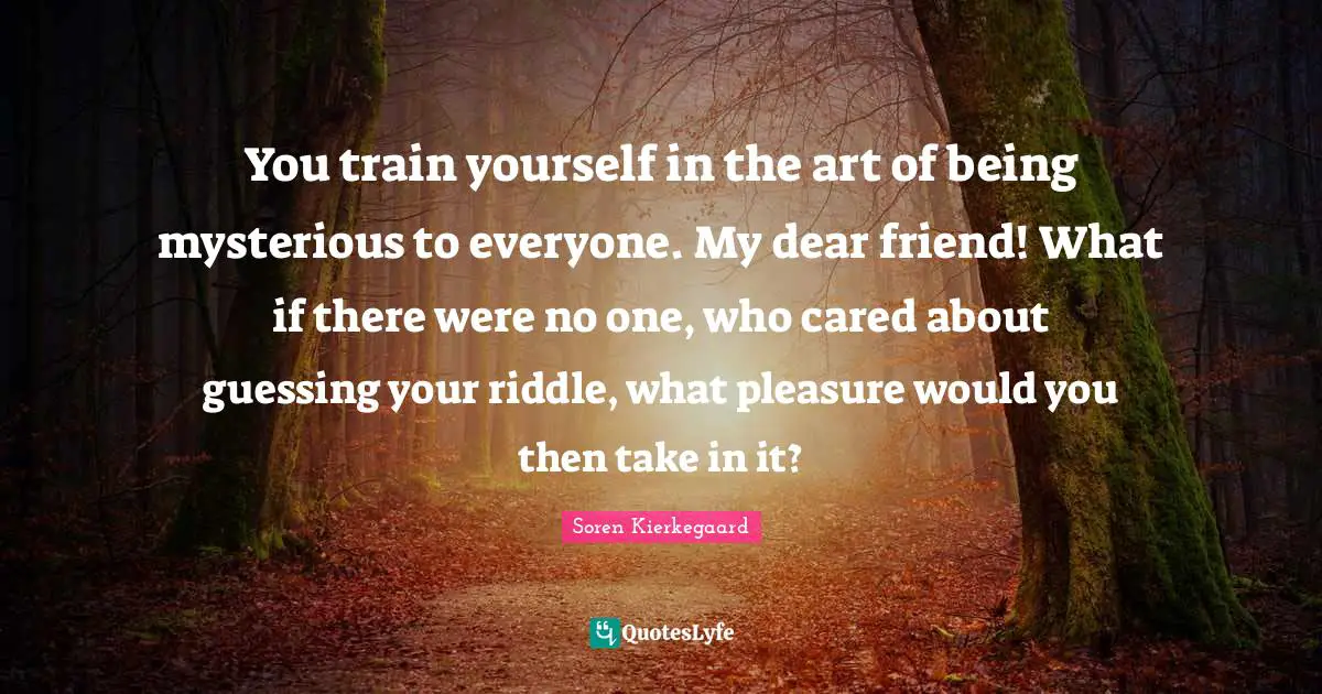 You train yourself in the art of being mysterious to everyone. My dear friend! What if there were no one, who cared about guessing your riddle, what pleasure would you then take in it?