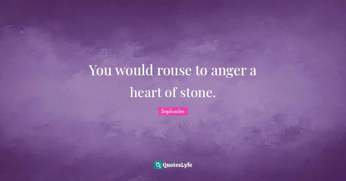 You would rouse to anger a heart of stone.