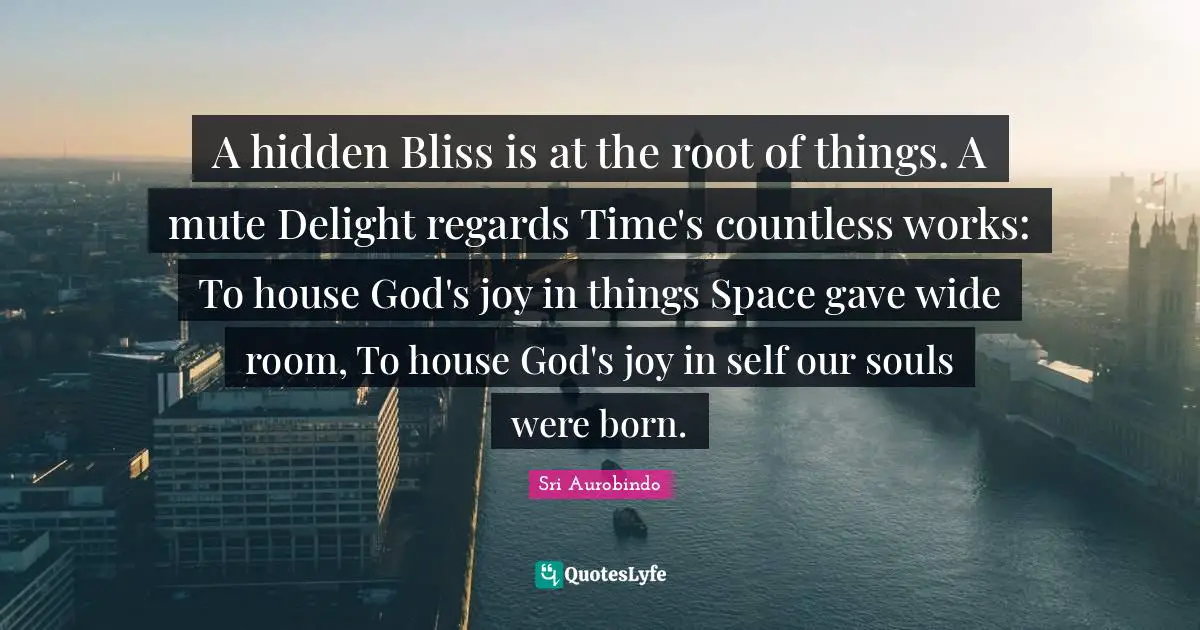 A hidden Bliss is at the root of things. A mute Delight regards Time's countless works: To house God's joy in things Space gave wide room, To house God's joy in self our souls were born.