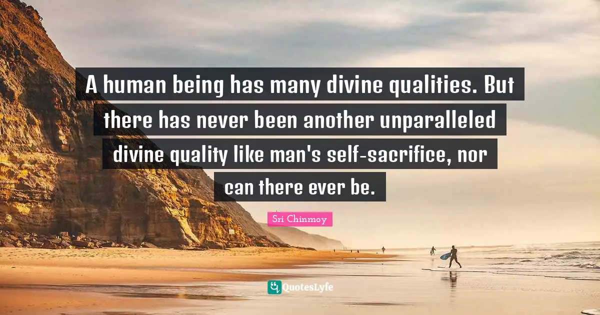 A human being has many divine qualities. But there has never been another unparalleled divine quality like man's self-sacrifice, nor can there ever be.