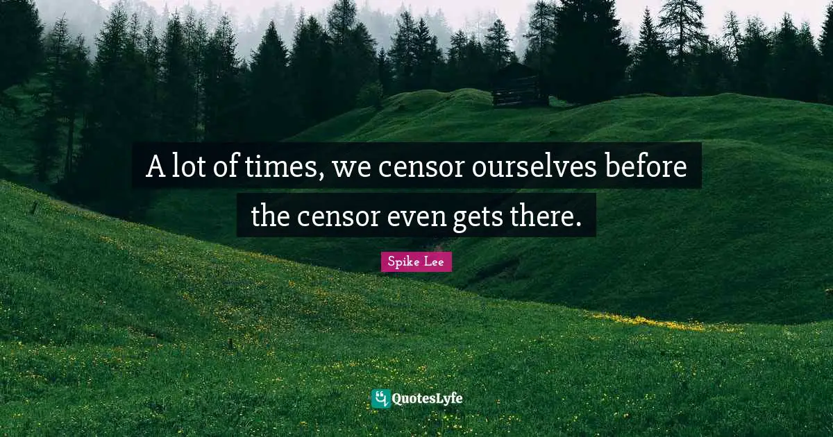 A lot of times, we censor ourselves before the censor even gets there.