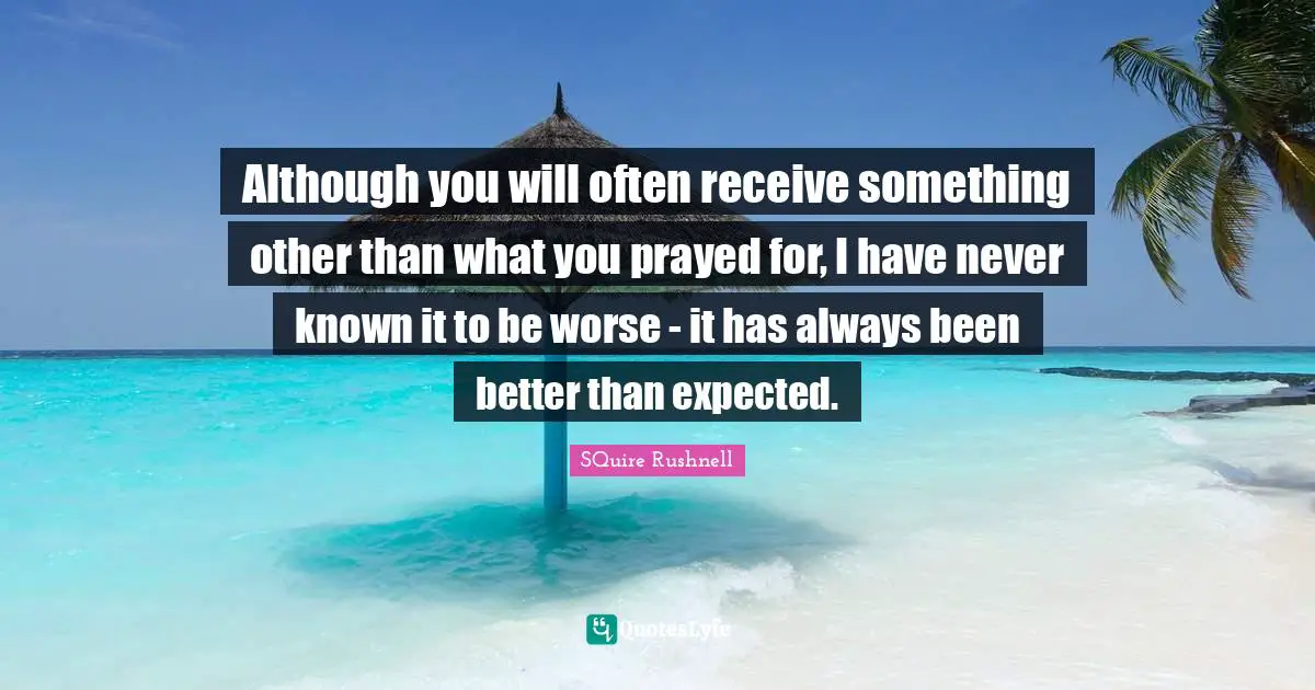 Although you will often receive something other than what you prayed for, I have never known it to be worse - it has always been better than expected.