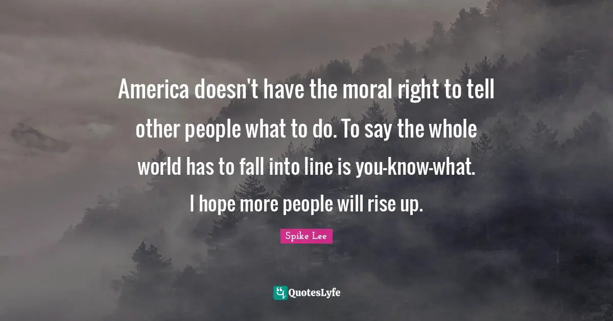 America doesn't have the moral right to tell other people what to do. To say the whole world has to fall into line is you-know-what. I hope more people will rise up.