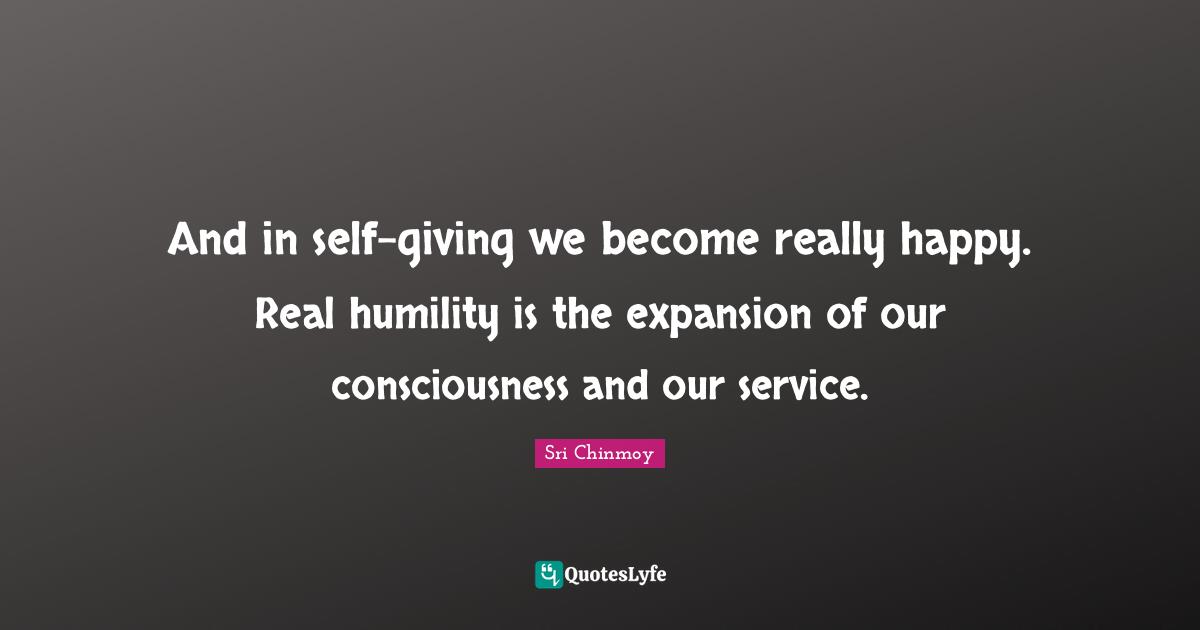 And in self-giving we become really happy. Real humility is the expansion of our consciousness and our service.