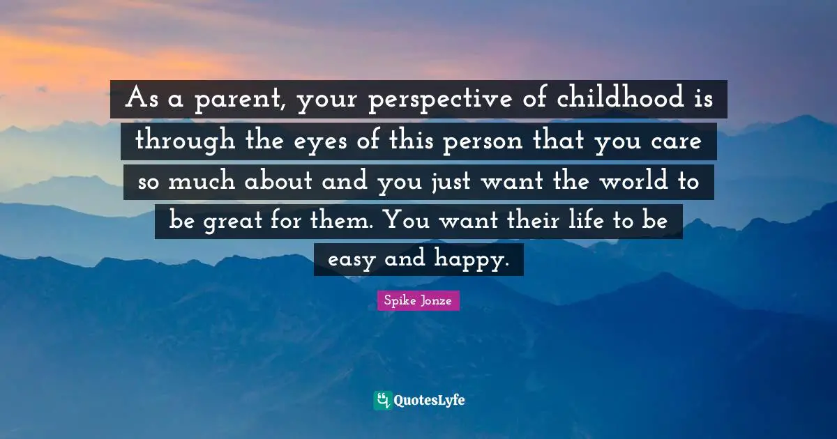 As a parent, your perspective of childhood is through the eyes of this person that you care so much about and you just want the world to be great for them. You want their life to be easy and happy.