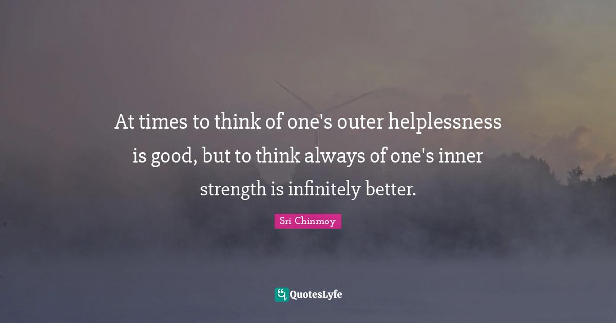 At times to think of one's outer helplessness is good, but to think always of one's inner strength is infinitely better.
