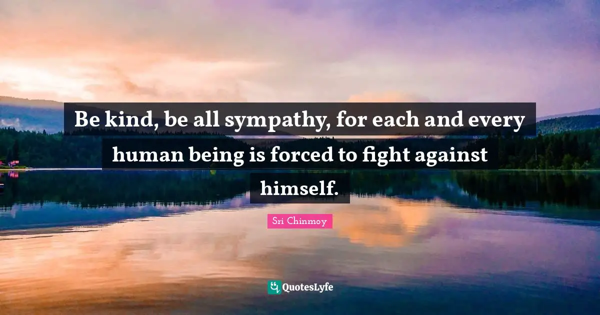 Be kind, be all sympathy, for each and every human being is forced to fight against himself.
