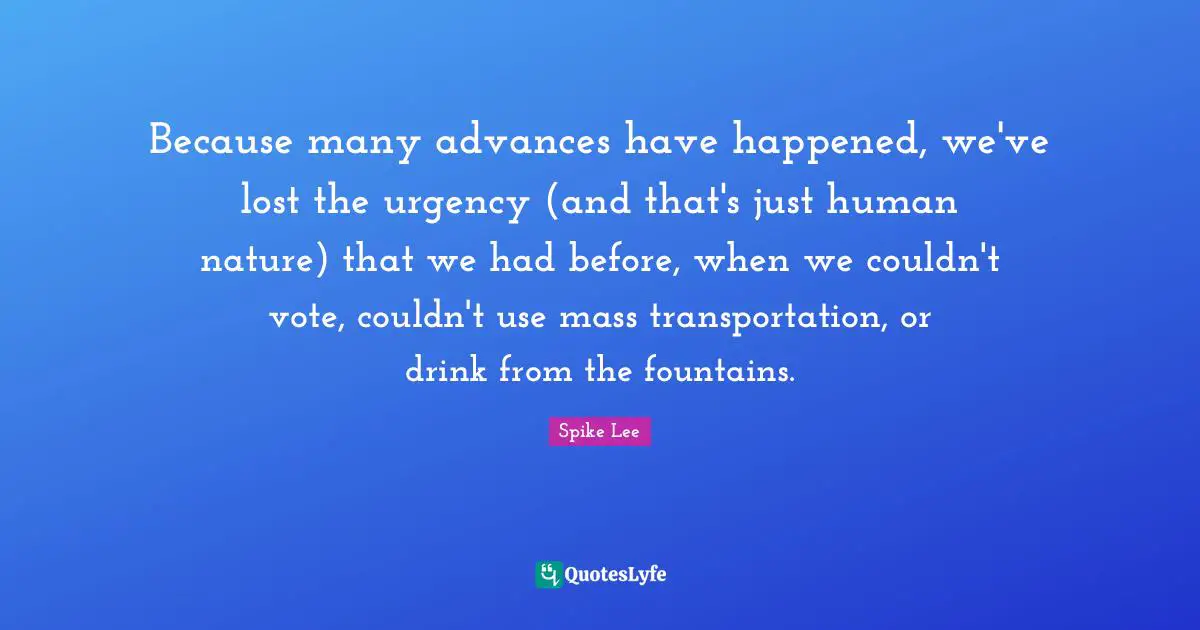 Because many advances have happened, we've lost the urgency (and that's just human nature) that we had before, when we couldn't vote, couldn't use mass transportation, or drink from the fountains.