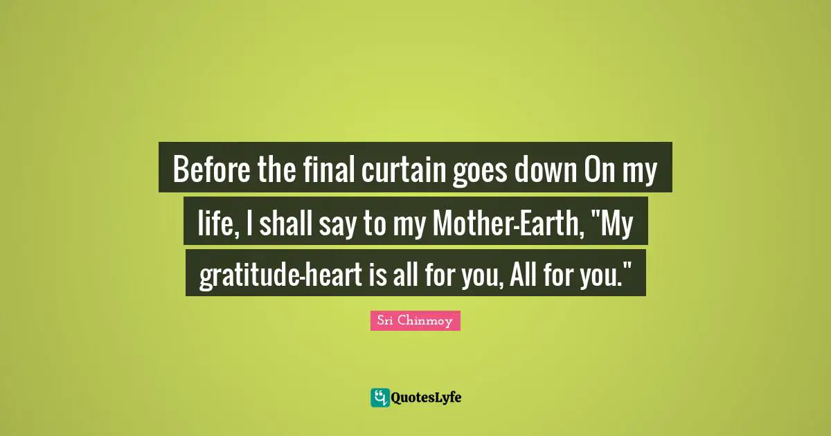 Before the final curtain goes down On my life, I shall say to my Mother-Earth, "My gratitude-heart is all for you, All for you."