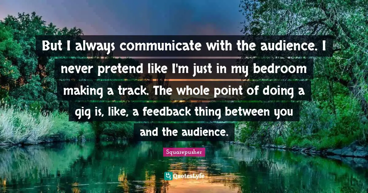 But I always communicate with the audience. I never pretend like I'm just in my bedroom making a track. The whole point of doing a gig is, like, a feedback thing between you and the audience.