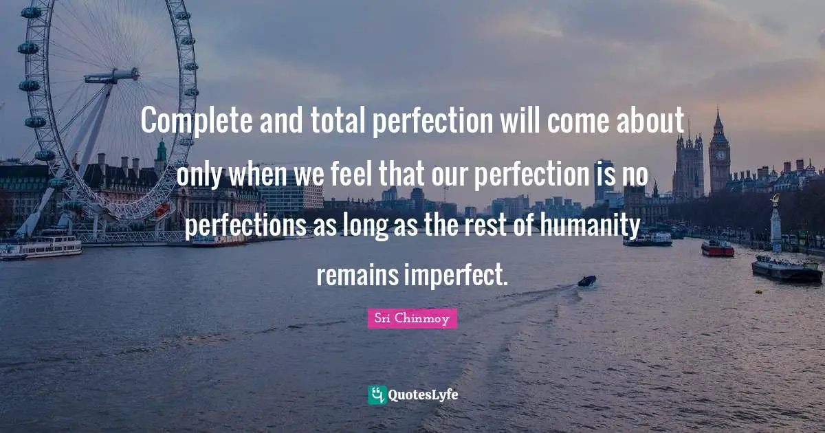Complete and total perfection will come about only when we feel that our perfection is no perfections as long as the rest of humanity remains imperfect.
