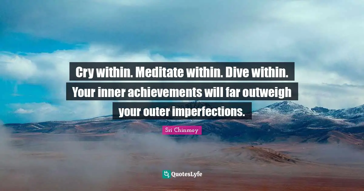 Cry within. Meditate within. Dive within. Your inner achievements will far outweigh your outer imperfections.