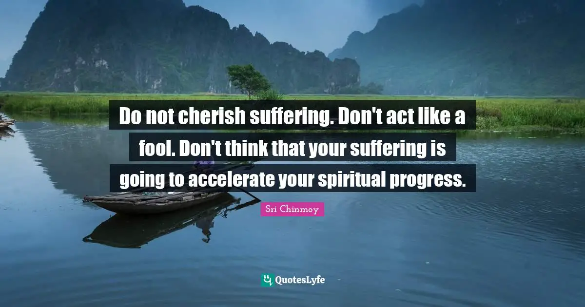 Do not cherish suffering. Don't act like a fool. Don't think that your suffering is going to accelerate your spiritual progress.