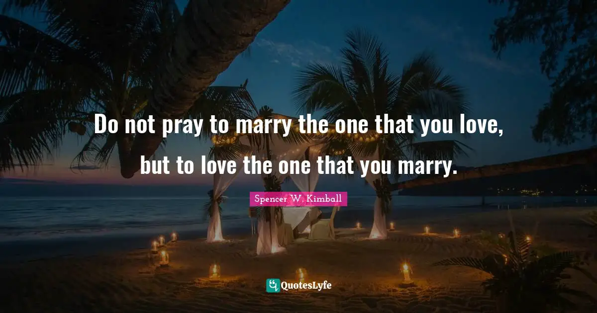 Do not pray to marry the one that you love, but to love the one that you marry.