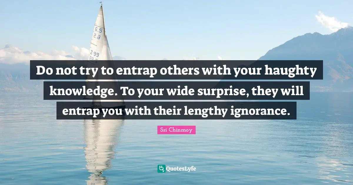 Do not try to entrap others with your haughty knowledge. To your wide surprise, they will entrap you with their lengthy ignorance.