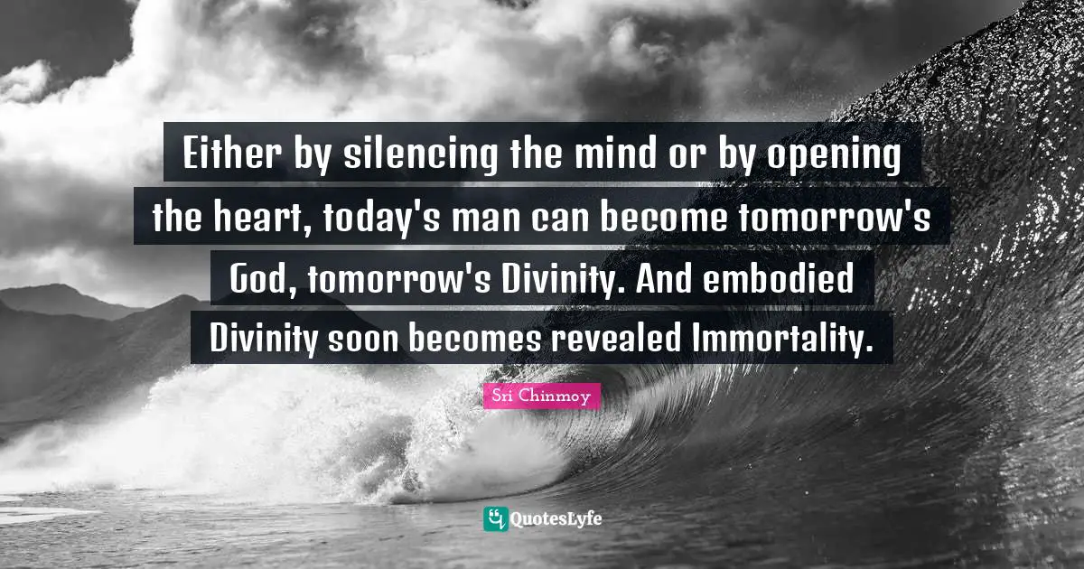 Either by silencing the mind or by opening the heart, today's man can become tomorrow's God, tomorrow's Divinity. And embodied Divinity soon becomes revealed Immortality.