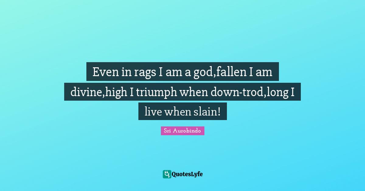 Even in rags I am a god,fallen I am divine,high I triumph when down-trod,long I live when slain!