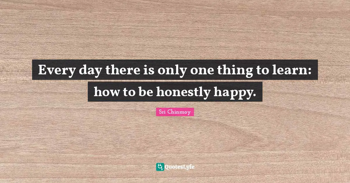 Every day there is only one thing to learn: how to be honestly happy.
