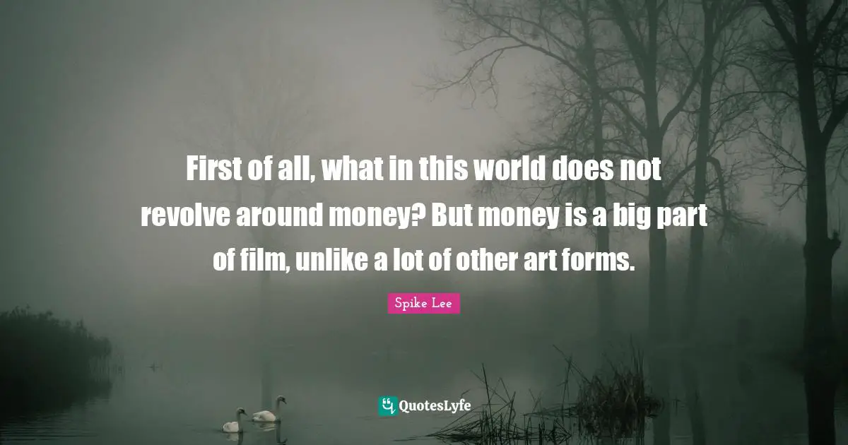 First of all, what in this world does not revolve around money? But money is a big part of film, unlike a lot of other art forms.