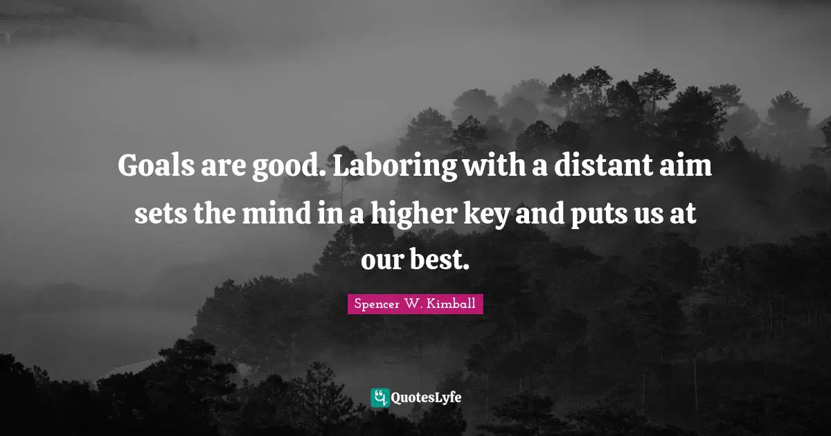 Goals are good. Laboring with a distant aim sets the mind in a higher key and puts us at our best.