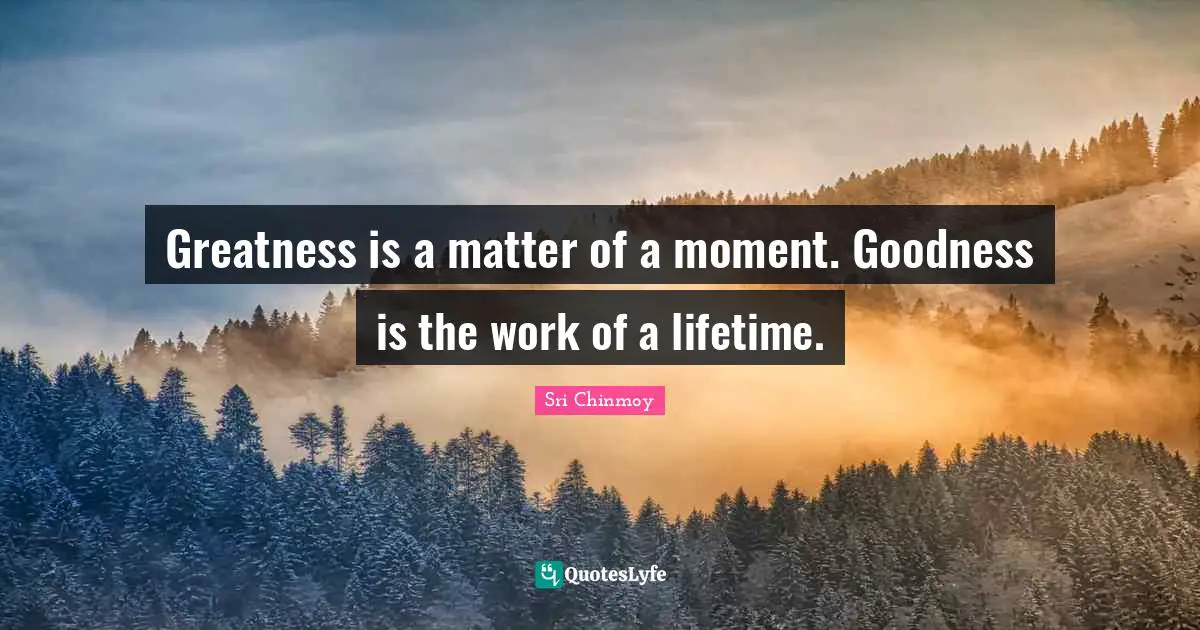 Greatness is a matter of a moment. Goodness is the work of a lifetime.