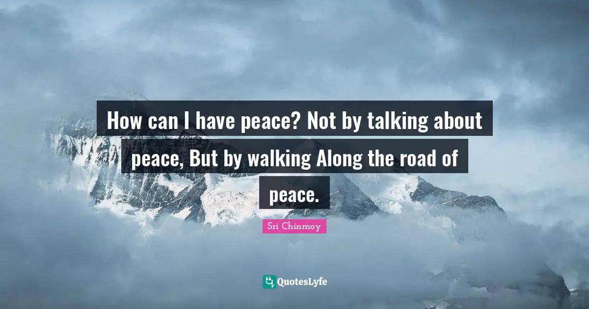 How can I have peace? Not by talking about peace, But by walking Along the road of peace.