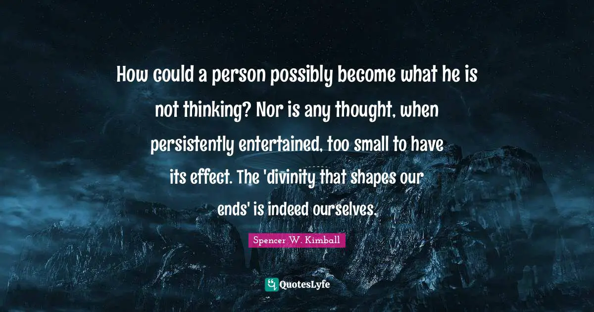 How could a person possibly become what he is not thinking? Nor is any thought, when persistently entertained, too small to have its effect. The 'divinity that shapes our ends' is indeed ourselves.