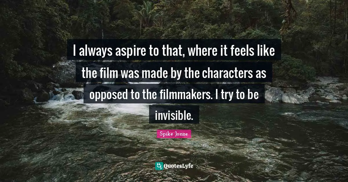 I always aspire to that, where it feels like the film was made by the characters as opposed to the filmmakers. I try to be invisible.