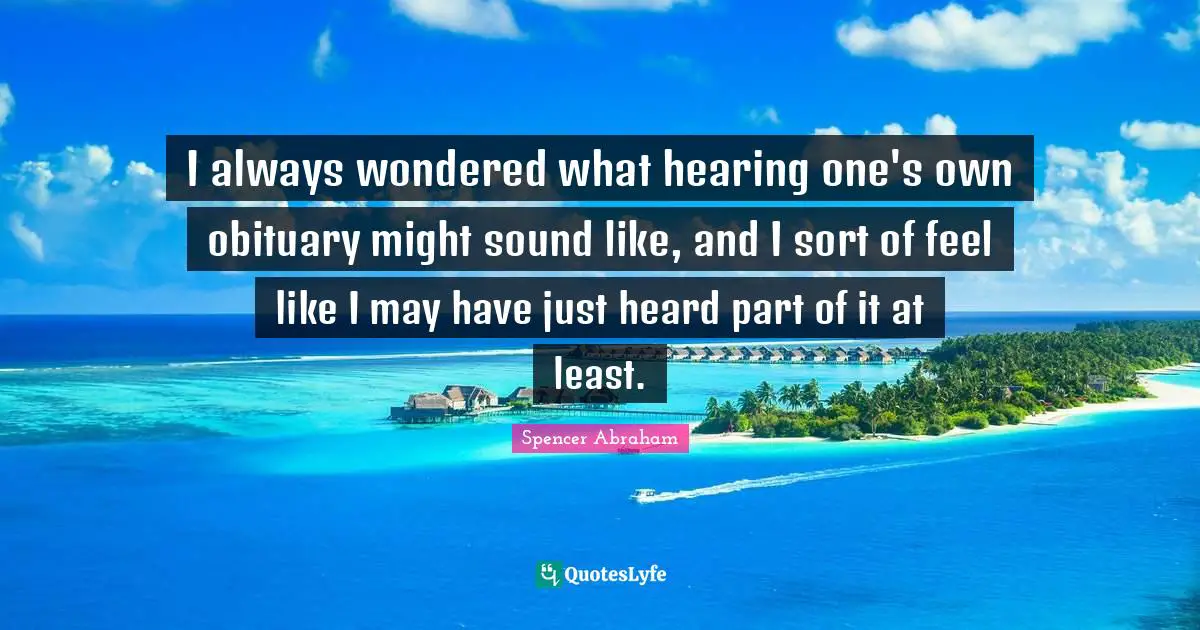 Spencer Abraham Quotes: "I always wondered what hearing one's own obituary might sound like, and I sort of feel like I may have just heard part of it at least."