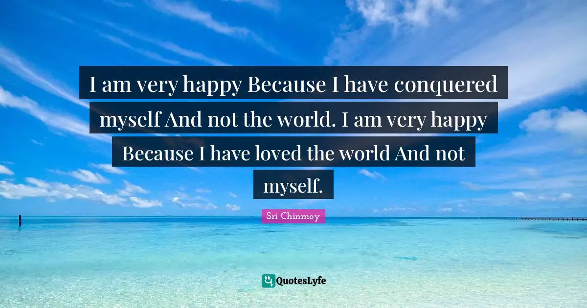 Very Happy Quotes: "I am very happy Because I have conquered myself And not the world. I am very happy Because I have loved the world And not myself."