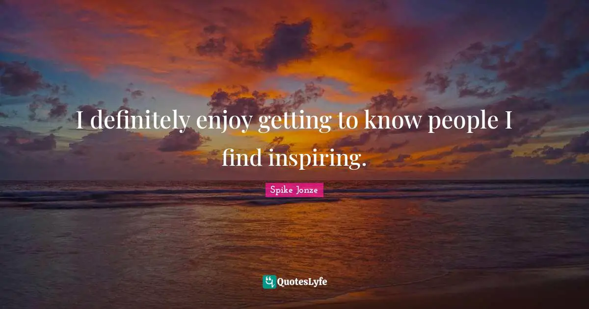 I definitely enjoy getting to know people I find inspiring.