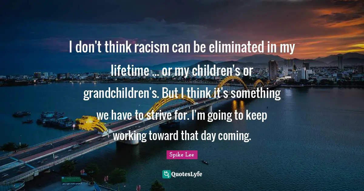 I don't think racism can be eliminated in my lifetime ... or my children's or grandchildren's. But I think it's something we have to strive for. I'm going to keep working toward that day coming.