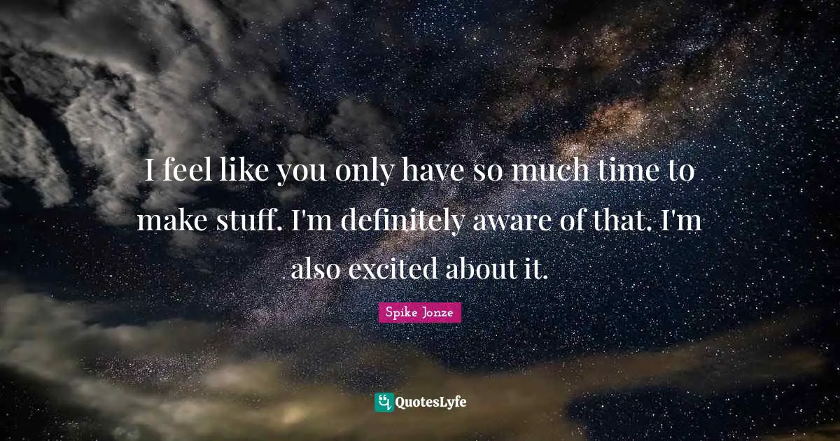 I feel like you only have so much time to make stuff. I'm definitely aware of that. I'm also excited about it.