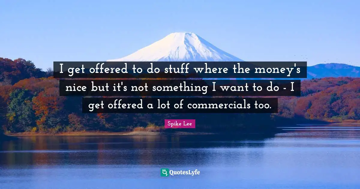 I get offered to do stuff where the money's nice but it's not something I want to do - I get offered a lot of commercials too.