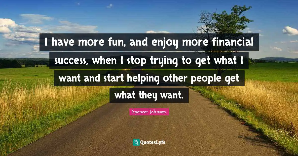 I have more fun, and enjoy more finan­cial suc­cess, when I stop try­ing to get what I want and start help­ing other peo­ple get what they want.