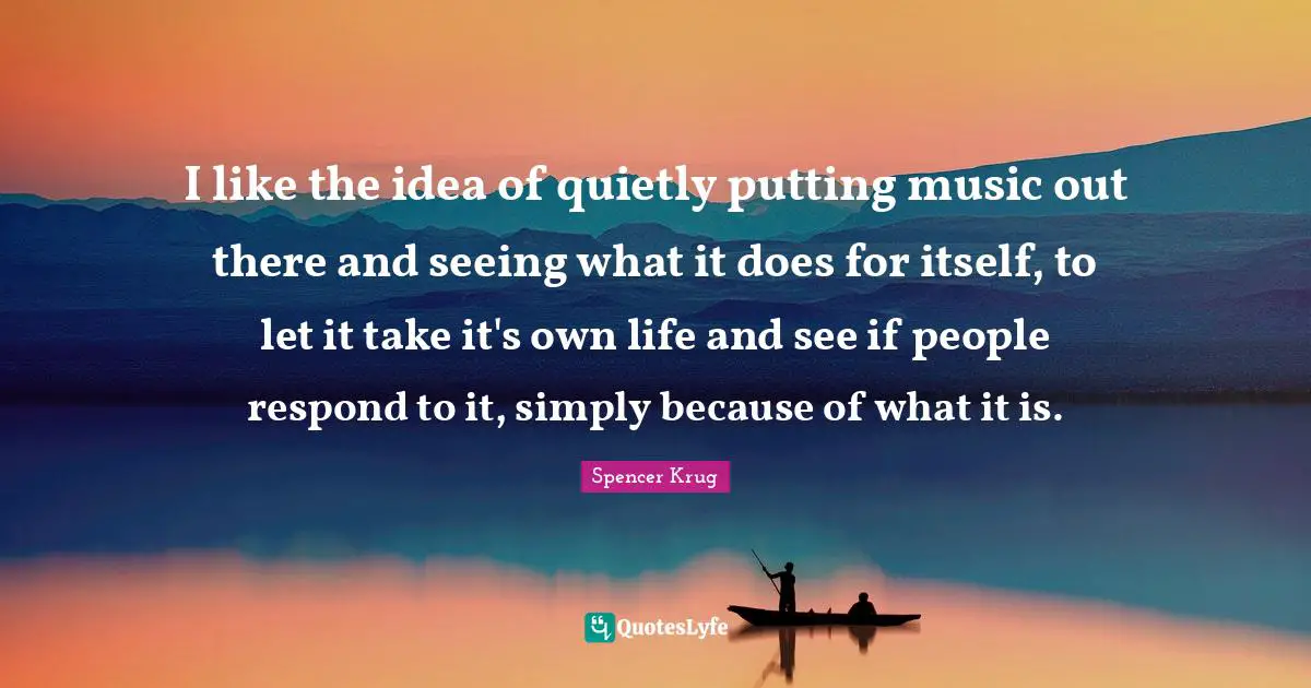 I like the idea of quietly putting music out there and seeing what it does for itself, to let it take it's own life and see if people respond to it, simply because of what it is.
