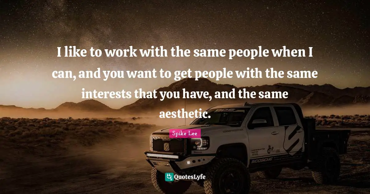 I like to work with the same people when I can, and you want to get people with the same interests that you have, and the same aesthetic.