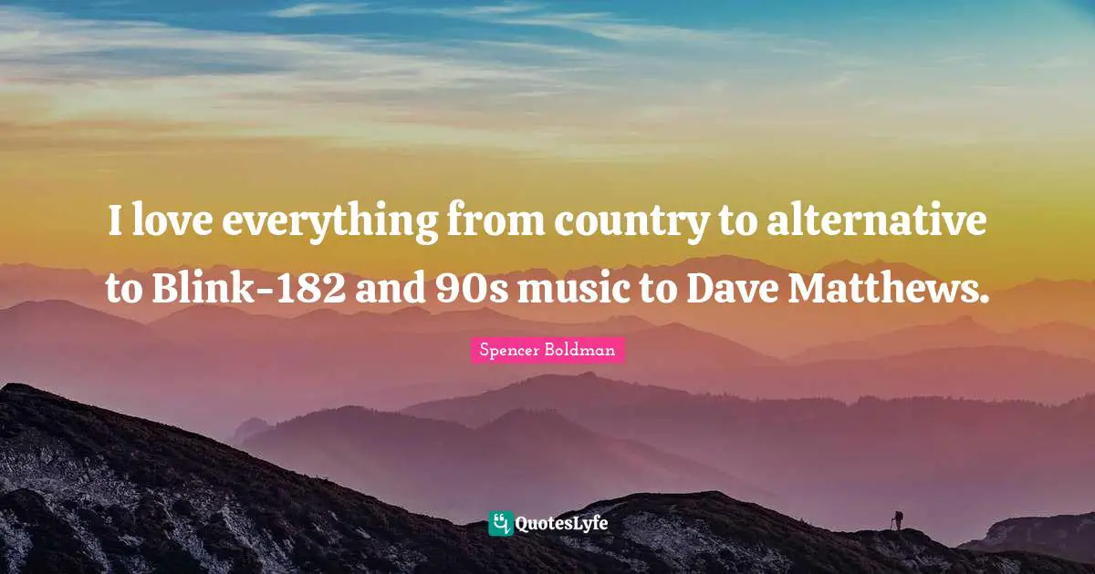 I love everything from country to alternative to Blink-182 and 90s music to Dave Matthews.