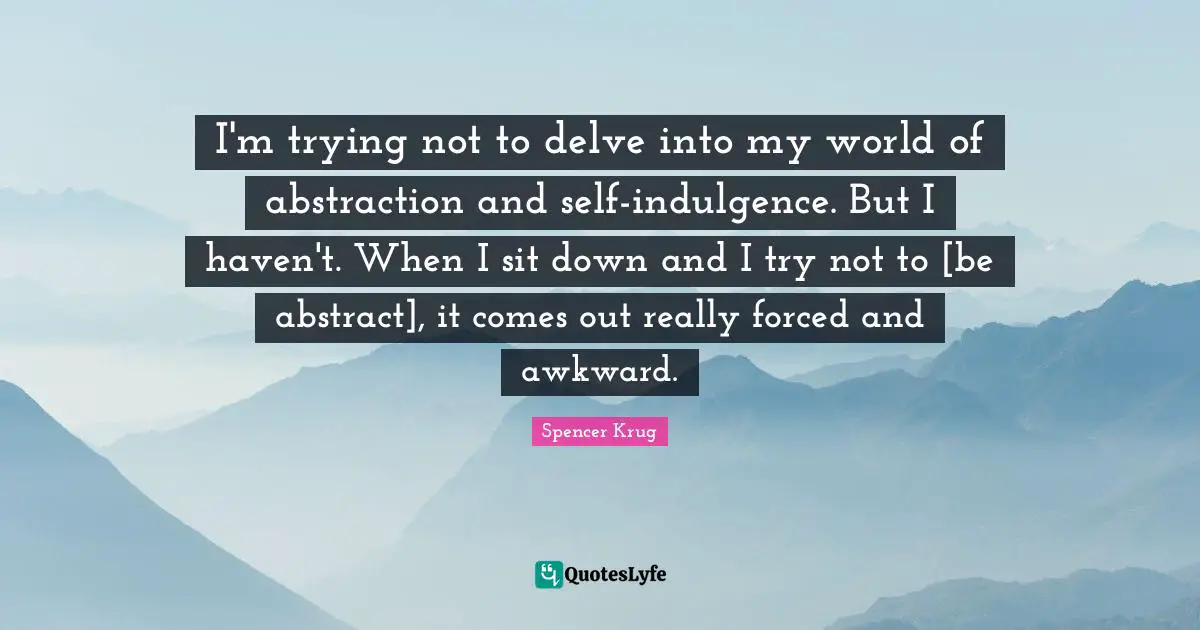 I'm trying not to delve into my world of abstraction and self-indulgence. But I haven't. When I sit down and I try not to [be abstract], it comes out really forced and awkward.