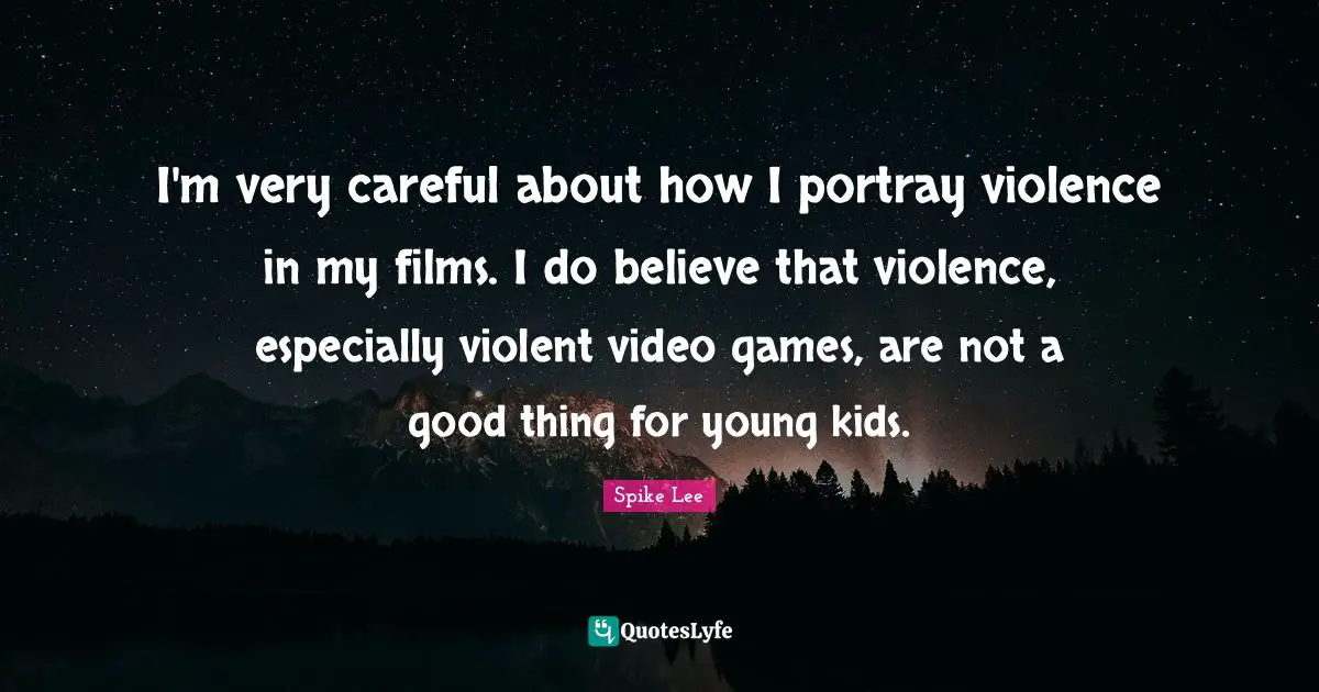 I'm very careful about how I portray violence in my films. I do believe that violence, especially violent video games, are not a good thing for young kids.