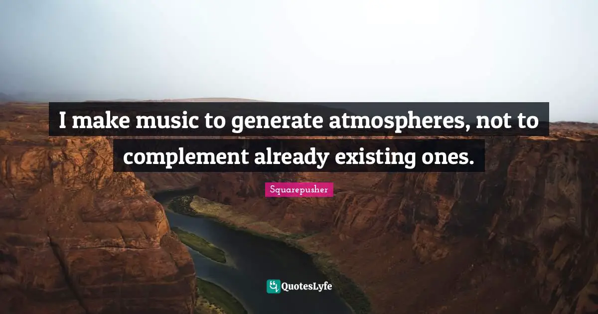 I make music to generate atmospheres, not to complement already existing ones.