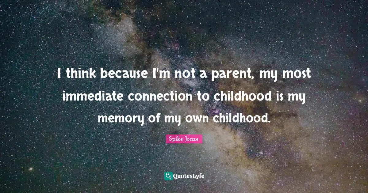 I think because I'm not a parent, my most immediate connection to childhood is my memory of my own childhood.