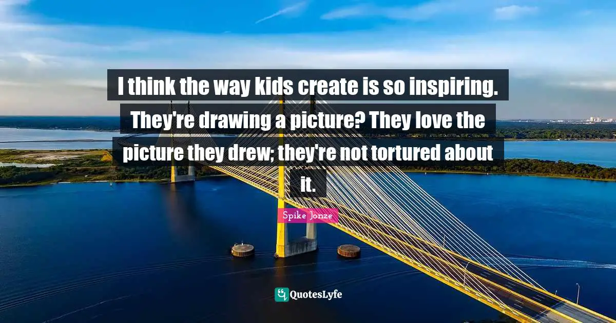 I think the way kids create is so inspiring. They're drawing a picture? They love the picture they drew; they're not tortured about it.