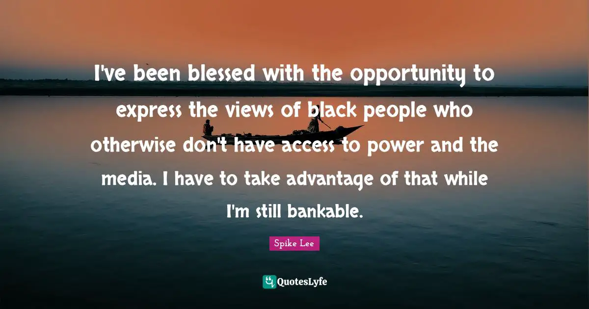 I've been blessed with the opportunity to express the views of black people who otherwise don't have access to power and the media. I have to take advantage of that while I'm still bankable.