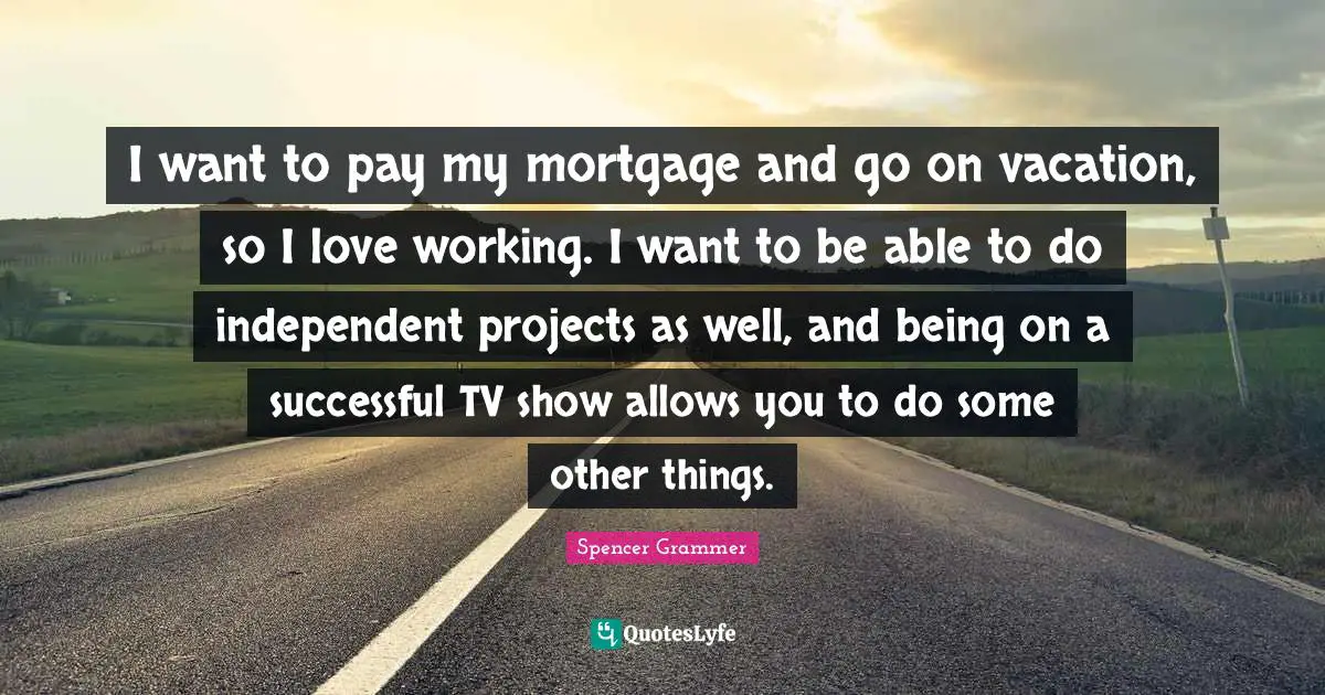 I want to pay my mortgage and go on vacation, so I love working. I want to be able to do independent projects as well, and being on a successful TV show allows you to do some other things.