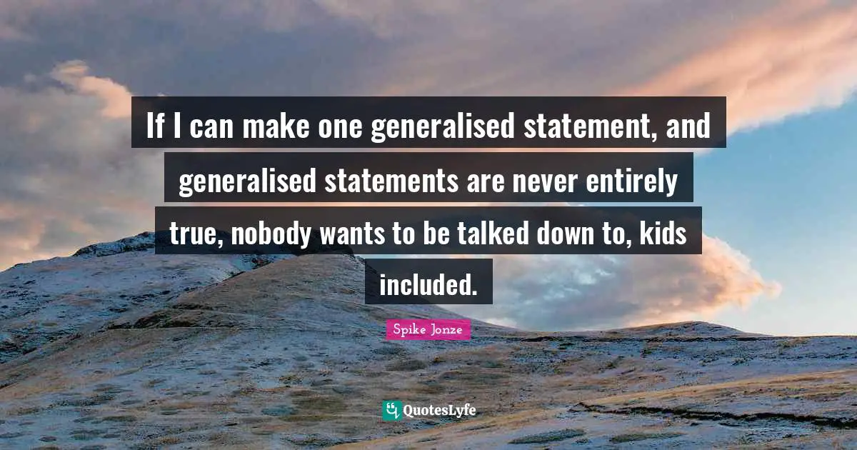 If I can make one generalised statement, and generalised statements are never entirely true, nobody wants to be talked down to, kids included.